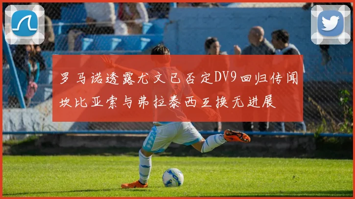 罗马诺透露尤文已否定DV9回归传闻坎比亚索与弗拉泰西互换无进展