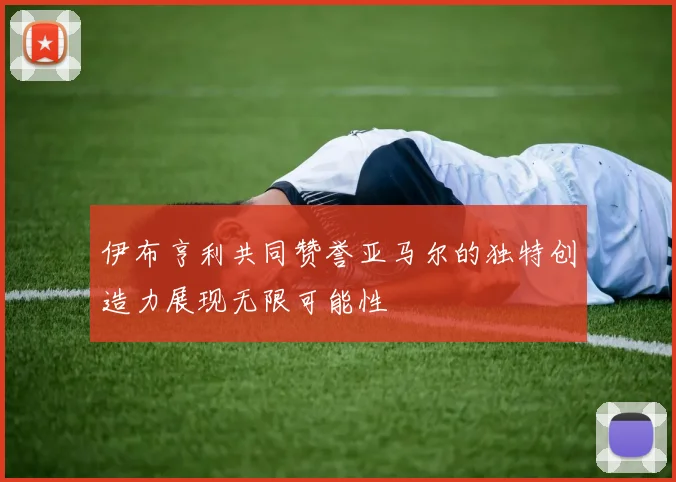 伊布亨利共同赞誉亚马尔的独特创造力展现无限可能性