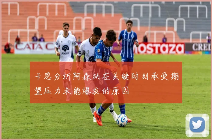 卡恩分析阿森纳在关键时刻承受期望压力未能爆发的原因
