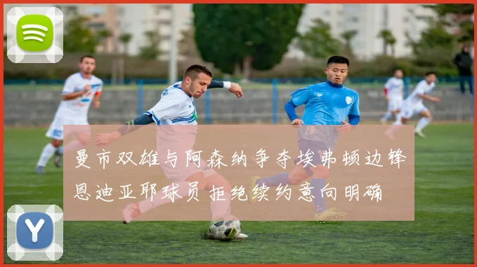 曼市双雄与阿森纳争夺埃弗顿边锋恩迪亚耶球员拒绝续约意向明确