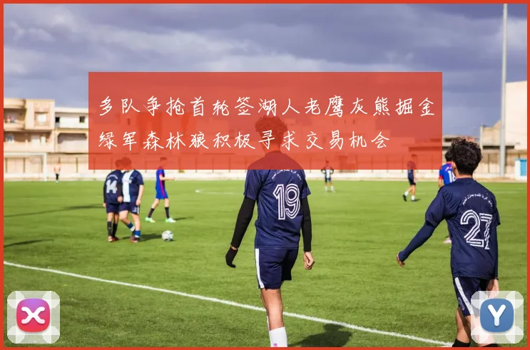 多队争抢首轮签湖人老鹰灰熊掘金绿军森林狼积极寻求交易机会