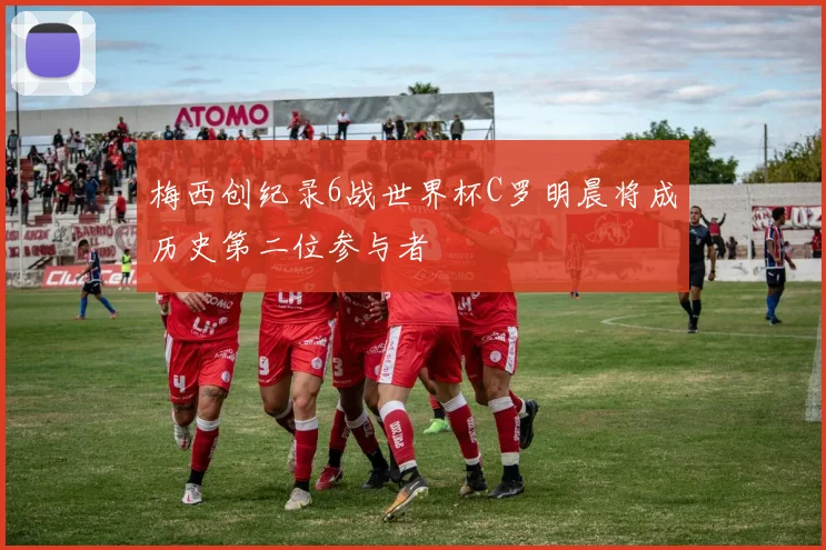 梅西创纪录6战世界杯C罗明晨将成历史第二位参与者