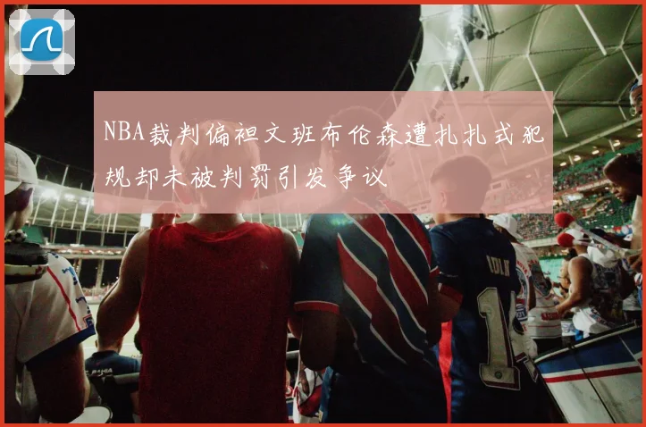 NBA裁判偏袒文班布伦森遭扎扎式犯规却未被判罚引发争议
