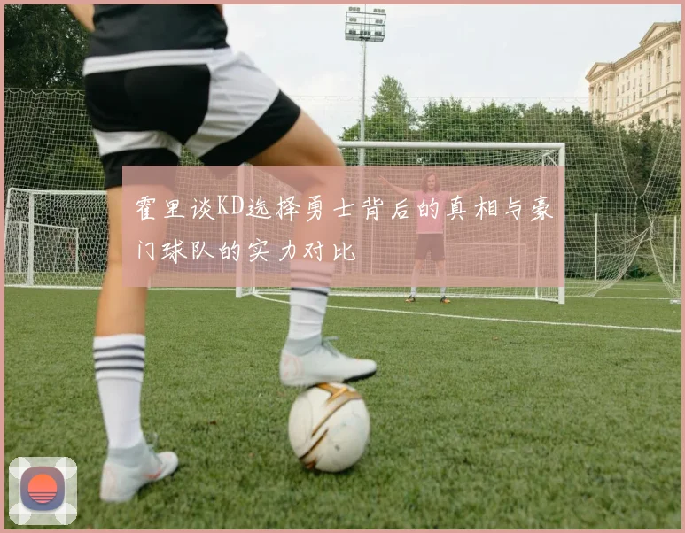 霍里谈KD选择勇士背后的真相与豪门球队的实力对比