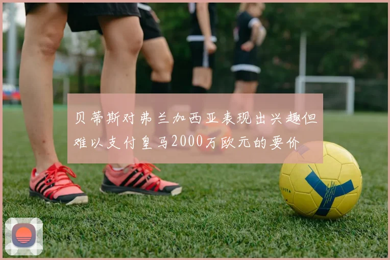 贝蒂斯对弗兰加西亚表现出兴趣但难以支付皇马2000万欧元的要价