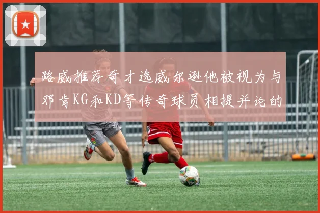 路威推荐奇才选威尔逊他被视为与邓肯KG和KD等传奇球员相提并论的未来之星