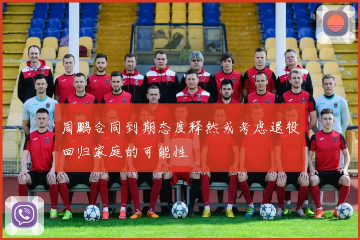 周鹏合同到期态度释然或考虑退役回归家庭的可能性
