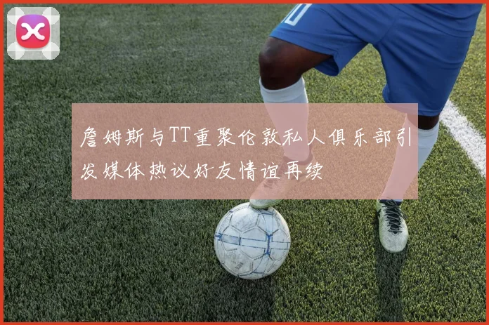 詹姆斯与TT重聚伦敦私人俱乐部引发媒体热议好友情谊再续