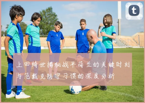 上田绮世揭秘战平荷兰的关键时刻与范戴克防守习惯的深度分析