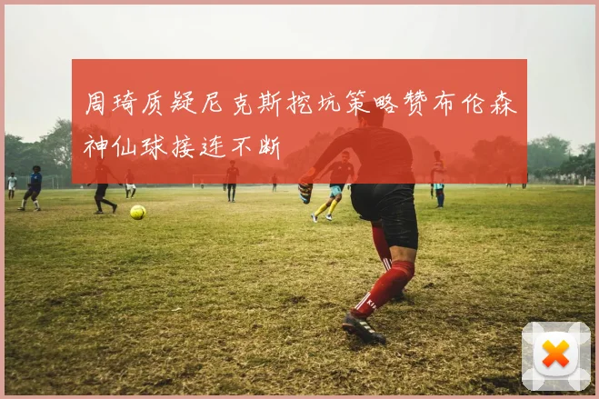 周琦质疑尼克斯挖坑策略赞布伦森神仙球接连不断
