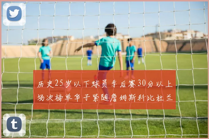 历史25岁以下球员季后赛30分以上场次榜单华子紧随詹姆斯科比杜兰特之后