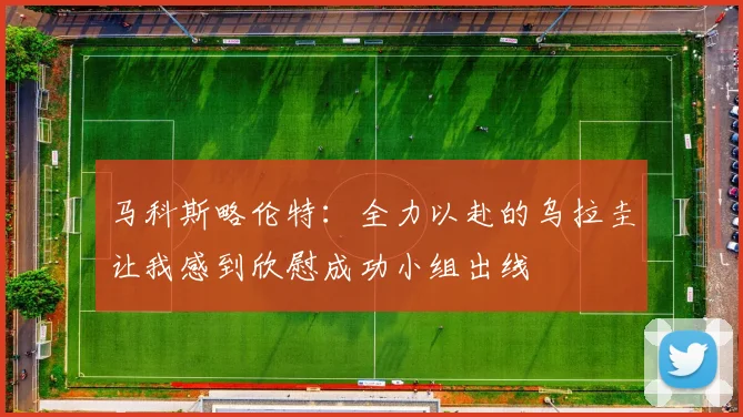 马科斯略伦特：全力以赴的乌拉圭让我感到欣慰成功小组出线