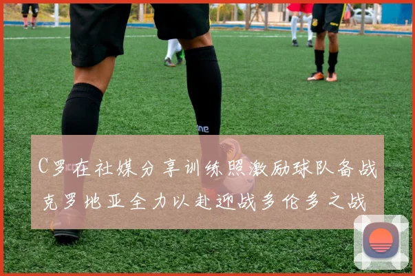 C罗在社媒分享训练照激励球队备战克罗地亚全力以赴迎战多伦多之战