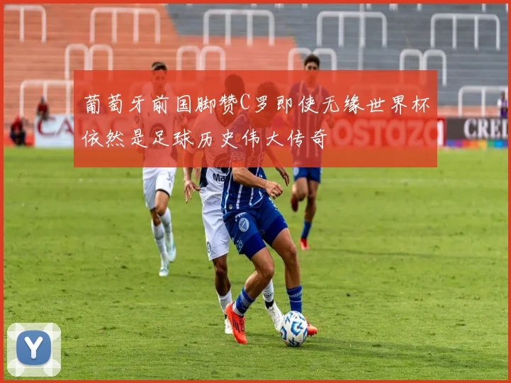 葡萄牙前国脚赞C罗即使无缘世界杯依然是足球历史伟大传奇
