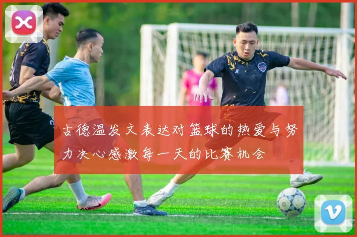 古德温发文表达对篮球的热爱与努力决心感激每一天的比赛机会