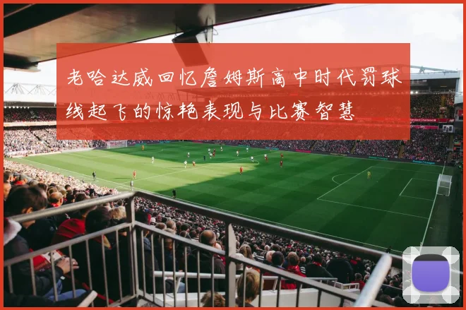 老哈达威回忆詹姆斯高中时代罚球线起飞的惊艳表现与比赛智慧