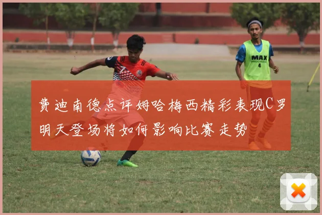 费迪南德点评姆哈梅西精彩表现C罗明天登场将如何影响比赛走势