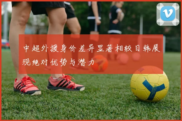 中超外援身价差异显著相较日韩展现绝对优势与潜力