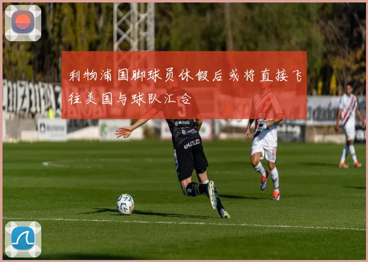 利物浦国脚球员休假后或将直接飞往美国与球队汇合