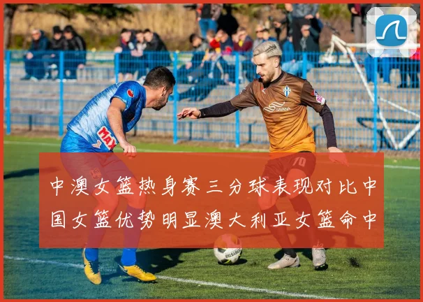 中澳女篮热身赛三分球表现对比中国女篮优势明显澳大利亚女篮命中率低下