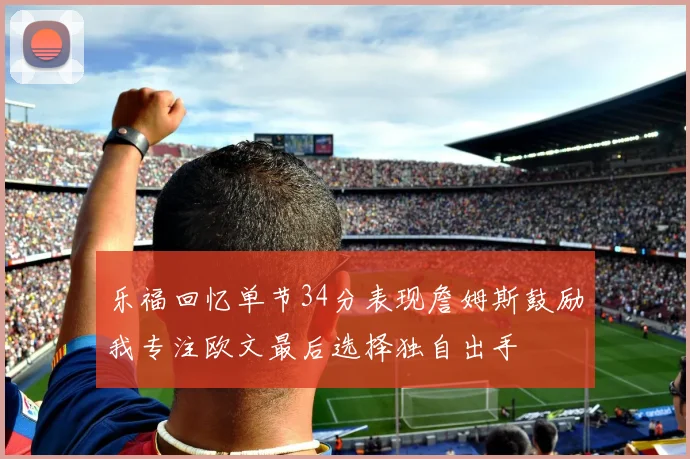 乐福回忆单节34分表现詹姆斯鼓励我专注欧文最后选择独自出手