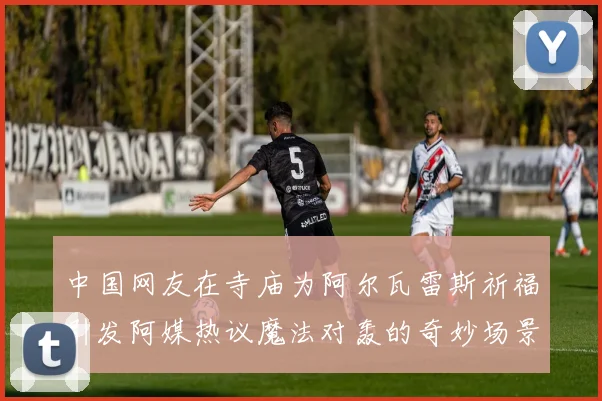 中国网友在寺庙为阿尔瓦雷斯祈福引发阿媒热议魔法对轰的奇妙场景