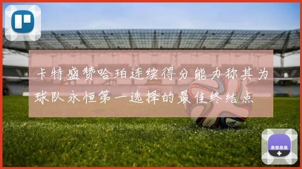 卡特盛赞哈珀连续得分能力称其为球队永恒第一选择的最佳终结点