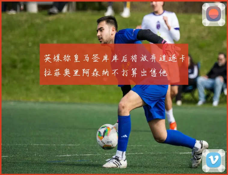 英媒称皇马签库库后将放弃追逐卡拉菲奥里阿森纳不打算出售他